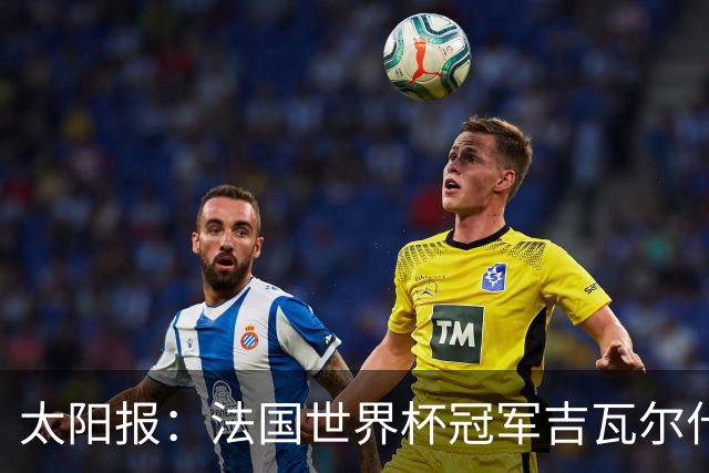 太阳报：法国世界杯冠军吉瓦尔什退役后销售泳池，不再与队友联系